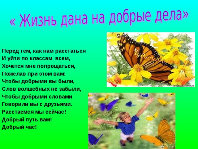  Перед тем, как нам расстаться  И уйти по классам всем,  Хочется мне попрощаться,  Пожелав при этом вам:  Чтобы добрыми вы были,  Слов волшебных не забыли,  Чтобы добрыми словами  Говорили вы с друзьями.  Расстаемся мы сейчас!  Добрый путь вам!  Добрый час! 