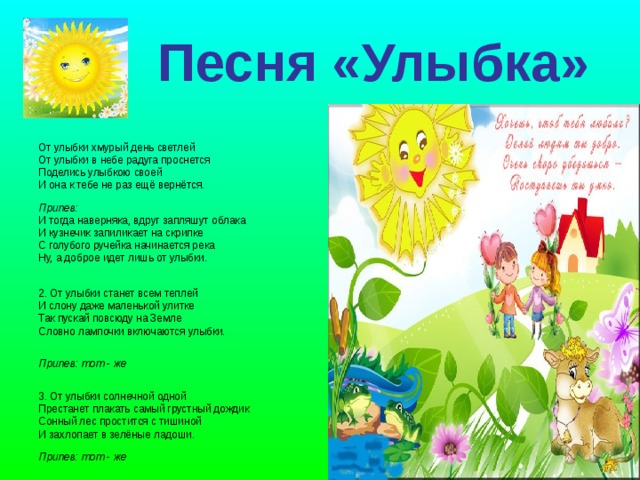 Песня «Улыбка»  От улыбки хмурый день светлей От улыбки в небе радуга проснется Поделись улыбкою своей И она к тебе не раз ещё вернётся. Припев:  И тогда наверняка, вдруг запляшут облака  И кузнечик запиликает на скрипке  С голубого ручейка начинается река  Ну, а доброе идет лишь от улыбки. 2. От улыбки станет всем теплей И слону даже маленькой улитке Так пускай повсюду на Земле Словно лампочки включаются улыбки. Припев: тот - же 3. От улыбки солнечной одной Престанет плакать самый грустный дождик Сонный лес простится с тишиной И захлопает в зелёные ладоши.  Припев: тот - же  