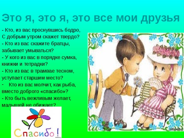 Это я, это я, это все мои друзья - Кто, из вас проснувшись бодро, С добрым утром скажет твердо? - Кто из вас скажите братцы, забывает умываться? - У кого из вас в порядке сумка, книжки и тетрадки? - Кто из вас в трамвае тесном, уступает старшим место? Кто из вас молчит, как рыба, вместо доброго «спасибо»? - Кто быть вежливым желает, малышей не обижает? 