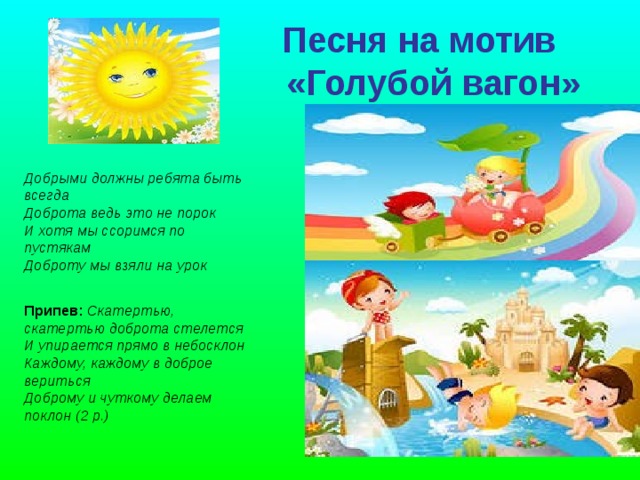  Песня на мотив  «Голубой вагон»      Добрыми должны ребята быть всегда  Доброта ведь это не порок  И хотя мы ссоримся по пустякам  Доброту мы взяли на урок Припев: Скатертью, скатертью доброта стелется  И упирается прямо в небосклон  Каждому, каждому в доброе вериться  Доброму и чуткому делаем поклон (2 р.) 