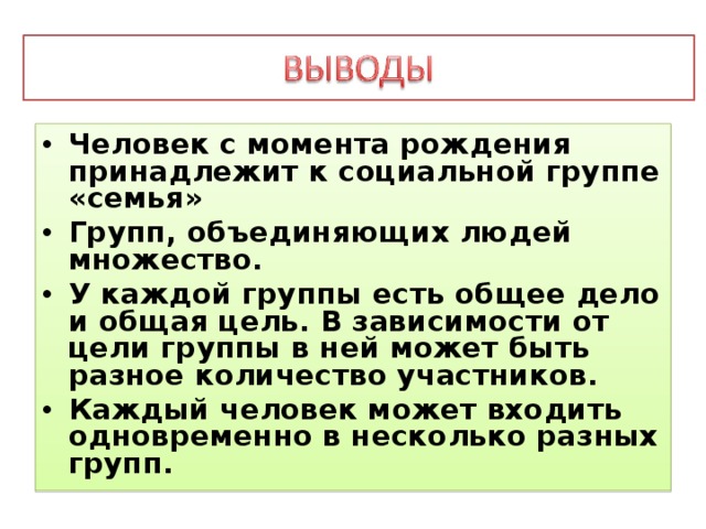 Человек с момента рождения принадлежит к социальной группе «семья» Групп, объединяющих людей множество. У каждой группы есть общее дело и общая цель. В зависимости от цели группы в ней может быть разное количество участников. Каждый человек может входить одновременно в несколько разных групп. 