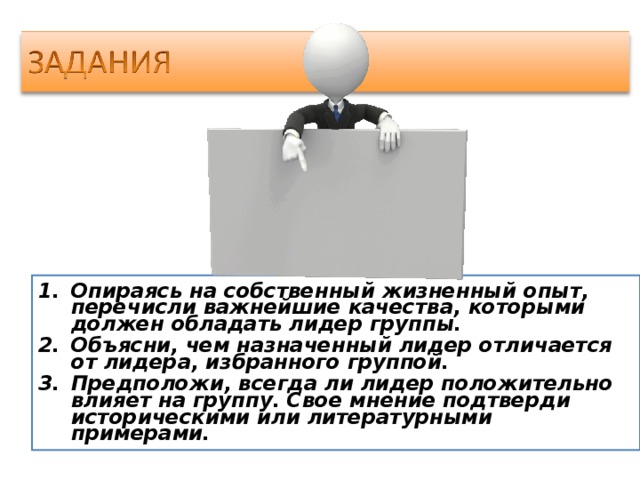 Опираясь на собственный жизненный опыт, перечисли важнейшие качества, которыми должен обладать лидер группы. Объясни, чем назначенный лидер отличается от лидера, избранного группой. Предположи, всегда ли лидер положительно влияет на группу. Свое мнение подтверди историческими или литературными примерами.  
