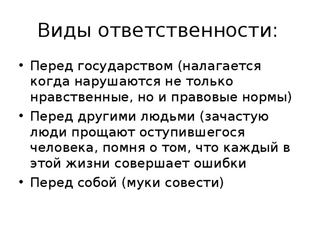 Виды ответственности: Перед государством (налагается когда нарушаются не только нравственные, но и правовые нормы) Перед другими людьми (зачастую люди прощают оступившегося человека, помня о том, что каждый в этой жизни совершает ошибки Перед собой (муки совести) 