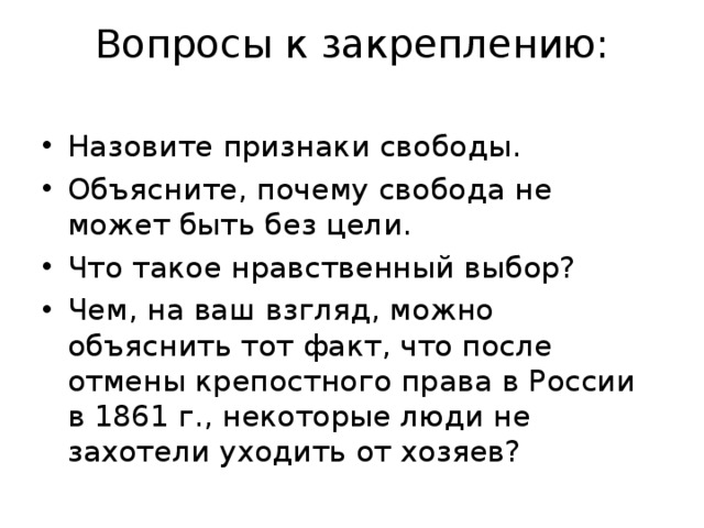 Вопросы к закреплению:   Назовите признаки свободы. Объясните, почему свобода не может быть без цели. Что такое нравственный выбор? Чем, на ваш взгляд, можно объяснить тот факт, что после отмены крепостного права в России в 1861 г., некоторые люди не захотели уходить от хозяев? 