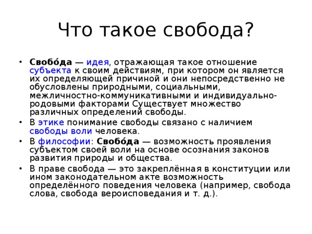 Что такое свобода? Свобо́да  —  идея , отражающая такое отношение  субъекта  к своим действиям, при котором он является их определяющей причиной и они непосредственно не обусловлены природными, социальными, межличностно-коммуникативными и индивидуально-родовыми факторами Существует множество различных определений свободы. В  этике  понимание свободы связано с наличием  свободы воли  человека. В  философии :  Свобо́да  — возможность проявления субъектом своей воли на основе осознания законов развития природы и общества. В праве свобода — это закреплённая в конституции или ином законодательном акте возможность определённого поведения человека (например, свобода слова, свобода вероисповедания и т. д.).  