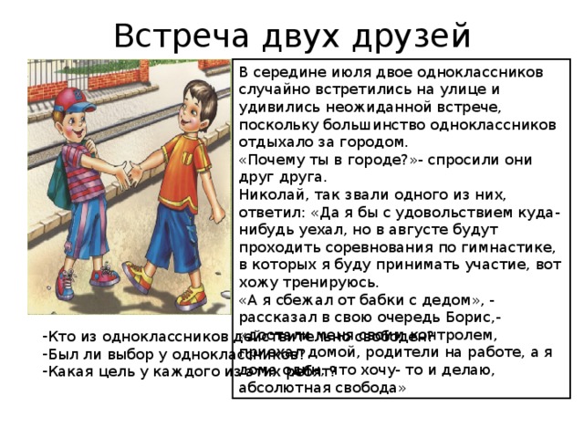 Встреча двух друзей В середине июля двое одноклассников случайно встретились на улице и удивились неожиданной встрече, поскольку большинство одноклассников отдыхало за городом. «Почему ты в городе?»- спросили они друг друга. Николай, так звали одного из них, ответил: «Да я бы с удовольствием куда-нибудь уехал, но в августе будут проходить соревнования по гимнастике, в которых я буду принимать участие, вот хожу тренируюсь. «А я сбежал от бабки с дедом», - рассказал в свою очередь Борис,- «достали меня своим контролем, приехал домой, родители на работе, а я дома один, что хочу- то и делаю, абсолютная свобода» Кто из одноклассников действительно свободен? Был ли выбор у одноклассников? Какая цель у каждого из этих ребят? 