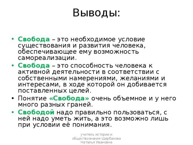  Выводы:   Свобода – это необходимое условие существования и развития человека, обеспечивающее ему возможность самореализации. Свобода – это способность человека к активной деятельности в соответствии с собственными намерениями, желаниями и интересами, в ходе которой он добивается поставленных целей. Понятие «Свобода» очень объемное и у него много разных граней. Свободой надо правильно пользоваться, с ней надо уметь жить, а это возможно лишь при условии её понимания. учитель истории и обществознания Щербакова Наталья Ивановна 