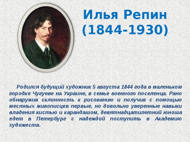 Илья  Репин  (1844-1930)  Родился будущий художник 5 августа 1844 года в маленьком городке Чугуеве на Украине, в семье военного поселенца. Рано обнаружив склонность к рисованию и получив с помощью местных живописцев первые, но довольно уверенные навыки владения кистью и карандашом, девятнадцатилетний юноша едет в Петербург с надеждой поступить в Академию художеств. 
