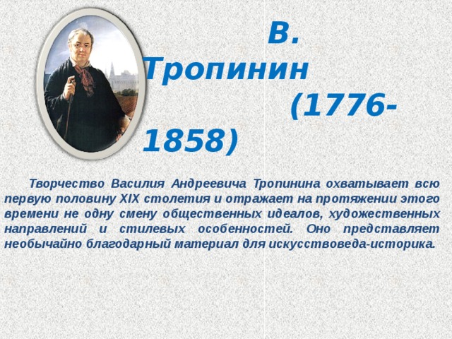  В. Тропинин  (1776-1858)  Творчество Василия Андреевича Тропинина охватывает всю первую половину XIX столетия и отражает на протяжении этого времени не одну смену общественных идеалов, художественных направлений и стилевых особенностей. Оно представляет необычайно благодарный материал для искусствоведа-историка. 