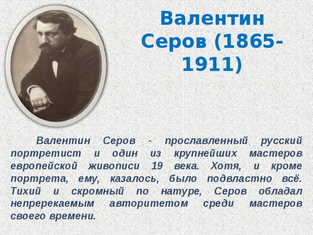 Валентин Серов (1865-1911)  Валентин Серов - прославленный русский портретист и один из крупнейших мастеров европейской живописи 19 века. Хотя, и кроме портрета, ему, казалось, было подвластно всё. Тихий и скромный по натуре, Серов обладал непререкаемым авторитетом среди мастеров своего времени. 