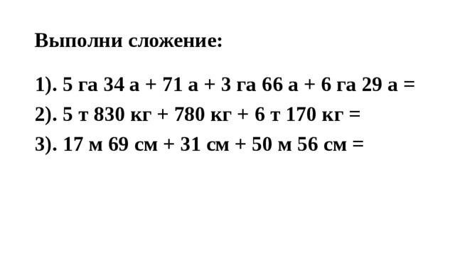 Выполни сложение: 1). 5 га 34 а + 71 а + 3 га 66 а + 6 га 29 а = 2). 5 т 830 кг + 780 кг + 6 т 170 кг = 3). 17 м 69 см + 31 см + 50 м 56 см = 