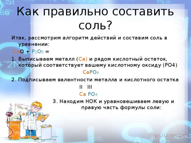 Как правильно составить соль? Итак, рассмотрим алгоритм действий и составим соль в уравнении:  Са О + Р 2 О 5 = Выписываем металл ( Са) и рядом кислотный остаток, который соответствует вашему кислотному оксиду (РО4)  Са РО 4 2. Подписываем валентности металла и кислотного остатка  II III  Ca PO 4  3 . Находим НОК и уравновешиваем левую и правую часть формулы соли: Са 3 (РО 4 ) 2 