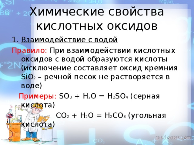 Химические свойства кислотных оксидов Взаимодействие с водой Правило: При взаимодействии кислотных оксидов с водой образуются кислоты (исключение составляет оксид кремния SiO 2 – речной песок не растворяется в воде)  Примеры: SO 3 + H 2 O = H 2 SO 4 ( серная кислота)  СО 2 + Н 2 О = Н 2 СО 3 (угольная кислота ) 