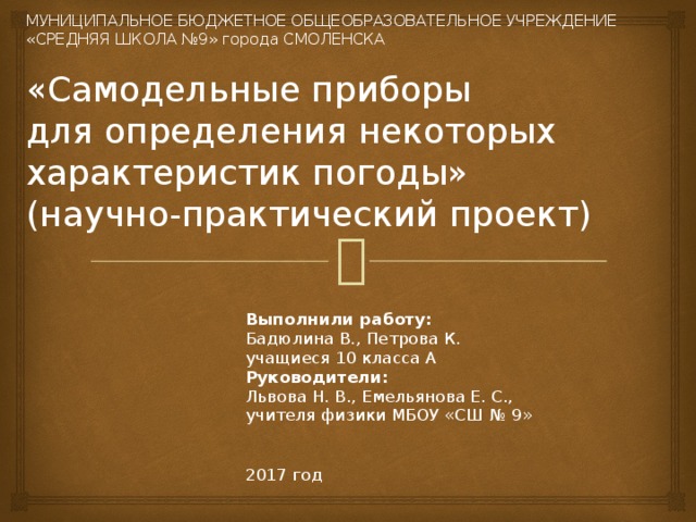  МУНИЦИПАЛЬНОЕ БЮДЖЕТНОЕ ОБЩЕОБРАЗОВАТЕЛЬНОЕ УЧРЕЖДЕНИЕ  «СРЕДНЯЯ ШКОЛА №9» города СМОЛЕНСКА   «Самодельные приборы  для определения некоторых характеристик погоды»  (научно-практический проект)   Выполнили работу: Бадюлина В., Петрова К. учащиеся 10 класса А Руководители:  Львова Н. В., Емельянова Е. С., учителя физики МБОУ «СШ № 9» 2017 год 