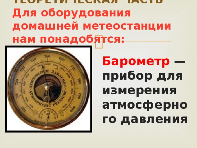 ТЕОРЕТИЧЕСКАЯ ЧАСТЬ  Для оборудования домашней метеостанции нам понадобятся: Барометр — прибор для измерения атмосферного давления 