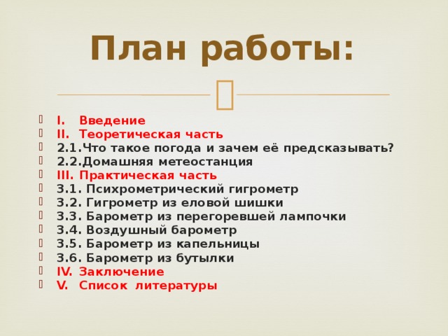 План работы: I.  Введение II.  Теоретическая часть 2.1.Что такое погода и зачем её предсказывать? 2.2.Домашняя метеостанция III.  Практическая часть 3.1. Психрометрический гигрометр 3.2. Гигрометр из еловой шишки 3.3. Барометр из перегоревшей лампочки 3.4. Воздушный барометр 3.5. Барометр из капельницы 3.6. Барометр из бутылки IV.  Заключение V.  Список литературы  