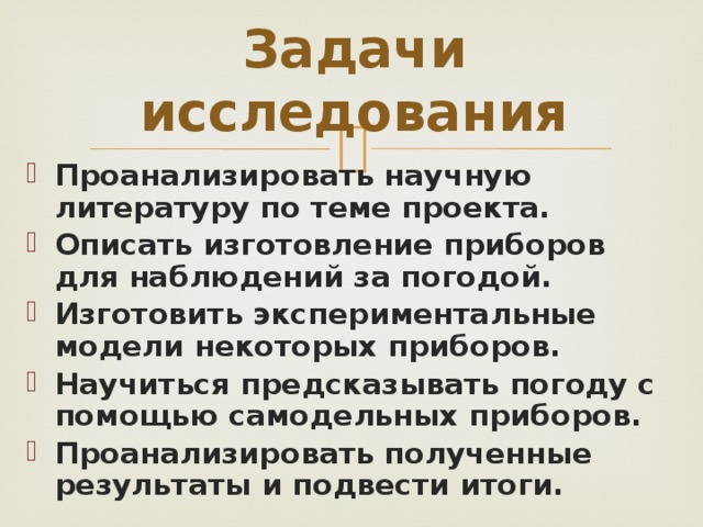 Задачи исследования Проанализировать научную литературу по теме проекта. Описать изготовление приборов для наблюдений за погодой. Изготовить экспериментальные модели некоторых приборов. Научиться предсказывать погоду с помощью самодельных приборов. Проанализировать полученные результаты и подвести итоги.  