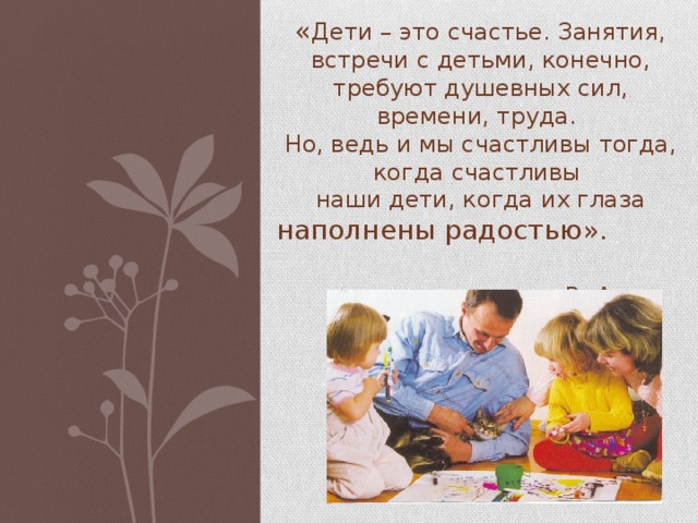 « Дети – это счастье. Занятия, встречи с детьми, конечно, требуют душевных сил, времени, труда. Но, ведь и мы счастливы тогда, когда счастливы наши дети, когда их глаза наполнены радостью».  В. А. Сухомлинский  