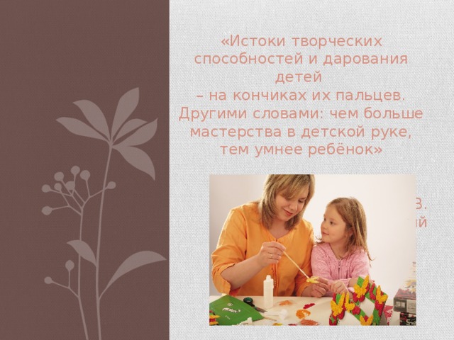 «Истоки творческих способностей и дарования детей – на кончиках их пальцев. Другими словами: чем больше мастерства в детской руке, тем умнее ребёнок»  В. А. Сухомлинский   