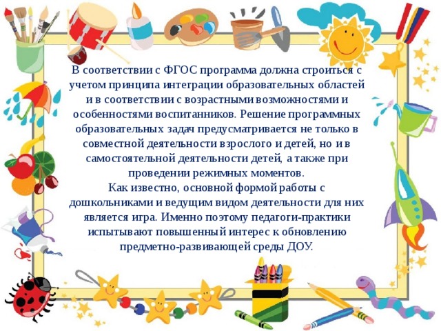 В соответствии с ФГОС программа должна строиться с учетом принципа интеграции образовательных областей и в соответствии с возрастными возможностями и особенностями воспитанников. Решение программных образовательных задач предусматривается не только в совместной деятельности взрослого и детей, но и в самостоятельной деятельности детей, а также при проведении режимных моментов. Как известно, основной формой работы с дошкольниками и ведущим видом деятельности для них является игра. Именно поэтому педагоги-практики испытывают повышенный интерес к обновлению предметно-развивающей среды ДОУ. 
