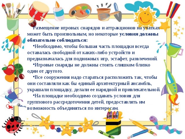 Размещение игровых снарядов и аттракционов на учатках может быть произвольным, но некоторые условия должны обязательно соблюдаться: Необходимо, чтобы большая часть площадки всегда оставалась свободной от каких-либо устройств и предназначалась для подвижных игр, эстафет, развлечений. Игровые снаряды не должны стоять слишком близко один от другого. Все сооружения надо стараться расположить так, чтобы они составляли как бы единый архитектурный ансамбль, украшали площадку, делали ее нарядной и привлекательной. На площадке необходимо создавать условия для группового рассредоточения детей, предоставлять им возможность объединяться по интересам. 