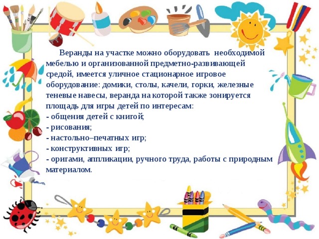  Веранды на участке можно оборудовать необходимой мебелью и организованной предметно-развивающей средой, имеется уличное стационарное игровое оборудование: домики, столы, качели, горки, железные теневые навесы, веранда на которой также зонируется площадь для игры детей по интересам: - общения детей с книгой; - рисования; - настольно–печатных игр; - конструктивных игр; - оригами, аппликации, ручного труда, работы с природным материалом. 