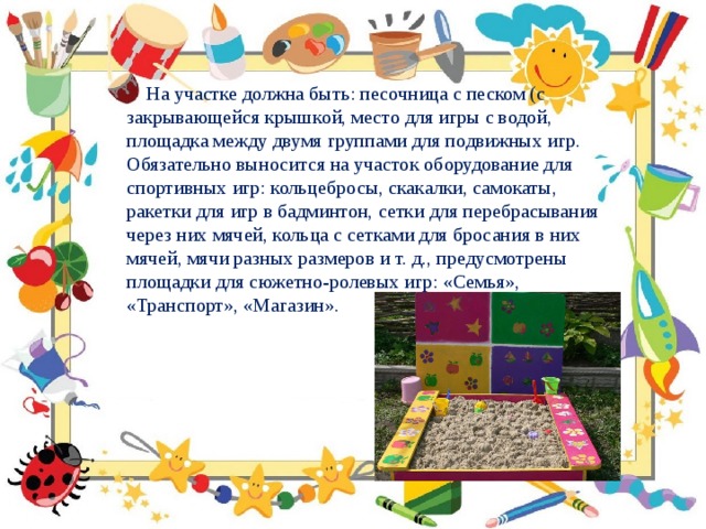  На участке должна быть: песочница с песком (с закрывающейся крышкой, место для игры с водой, площадка между двумя группами для подвижных игр. Обязательно выносится на участок оборудование для спортивных игр: кольцебросы, скакалки, самокаты, ракетки для игр в бадминтон, сетки для перебрасывания через них мячей, кольца с сетками для бросания в них мячей, мячи разных размеров и т. д., предусмотрены площадки для сюжетно-ролевых игр: «Семья», «Транспорт», «Магазин». 
