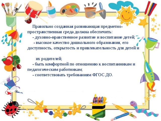 Правильно созданная развивающая предметно-пространственная среда должна обеспечить:           - духовно-нравственное развитие и воспитание детей;   - высокое качество дошкольного образования, его доступность, открытость и привлекательность для детей и  их родителей; - быть комфортной по отношению к воспитанникам и педагогическим работникам; - соответствовать требованиям ФГОС ДО. 