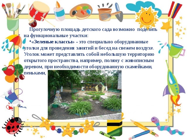 Прогулочную площадь детского сада возможно поделить на функциональные участки: «Зеленые классы» - это специально оборудованные уголки для проведения занятий и бесед на свежем воздухе. Уголок может представлять собой небольшую территорию открытого пространства, например, поляну с живописным деревом, при необходимости оборудованную скамейками, пеньками, столом. 