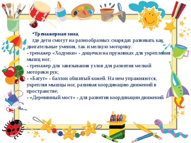 Тренажерная зона , где дети смогут на разнообразных снарядах развивать как двигательные умения, так и мелкую моторику:  - тренажер «Ходунки» - дощечки на пружинках для укрепления мышц ног;  - тренажер для завязывания узлов для развития мелкой моторики рук;  - «Батут» - баллон обшитый кожей. На нем упражняются, укрепляя мышцы ног, развивая координацию движений в пространстве;  - «Деревянный мост» - для развития координации движений.    