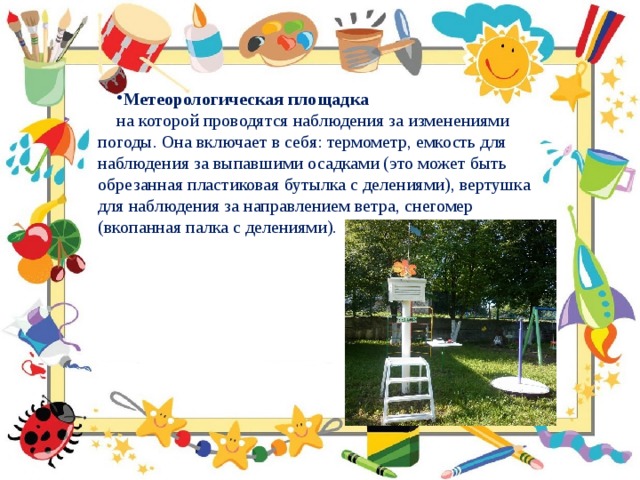 Метеорологическая площадка на которой проводятся наблюдения за изменениями погоды. Она включает в себя: термометр, емкость для наблюдения за выпавшими осадками (это может быть обрезанная пластиковая бутылка с делениями), вертушка для наблюдения за направлением ветра, снегомер (вкопанная палка с делениями). 
