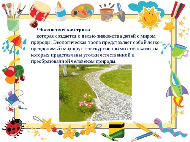 Экологическая тропа  которая создается с целью знакомства детей с миром природы. Экологическая тропа представляет собой легко преодолимый маршрут с экскурсионными стоянками, на которых представлены уголки естественной и преобразованной человеком природы. 