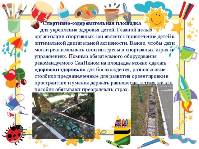 Спортивно-оздоровительная площадка  для укрепления здоровья детей. Главной целью организации спортивных зон является привлечение детей к оптимальной двигательной активности. Важно, чтобы дети могли реализовывать свои интересы в спортивных играх и упражнениях. Помимо обязательного оборудования рекомендуемого СанПином на площадке можно сделать « дорожки здоровья» для босохождения, разновысокие столбики предназначенные для развития ориентировки в пространстве и умения держать равновесие, к тому же эти пособия обязывают преодолевать страх. 
