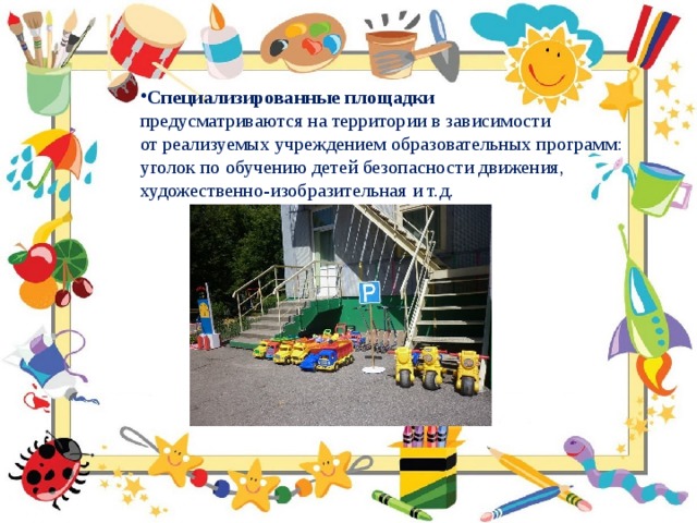 Специализированные площадки  предусматриваются на территории в зависимости от реализуемых учреждением образовательных программ: уголок по обучению детей безопасности движения, художественно-изобразительная и т.д. 