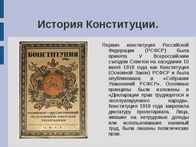 История Конституции. Первая конституция Российской Федерации (РСФСР) была принята V Всероссийским съездом Советов на заседании 10 июля 1918 года как Конституция (Основной Закон) РСФСР и была опубликована в «Собрании Узаконений РСФСР». Основные принципы были изложены в «Декларации прав трудящегося и эксплуатируемого народа». Конституция 1918 года закрепила диктатуру пролетариата. Лица, жившие на нетрудовые доходы или использовавшие наемный труд, были лишены политических прав. 