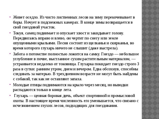 Живет оседло. Из чисто лиственных лесов на зиму перекочевывает в боры. Ночует в подснежных камерах. В конце зимы возвращается в свой гнездовой участок. Токуя, самец поднимает и опускает хвост и закидывает голову. Передвигаясь вправо и влево, он чертит по снегу или земле опущенными крыльями. Песня состоит из щелканья и скирканья, во время которого глухарь ничего не слышит (даже выстрела). Забота о потомстве полностью ложится на самку. Гнездо — небольшое углубление в почве, выстланное сухим растительным материалом, — устраивается недалеко от токовища. Глухарка покидает гнездо строго 3 раза в сутки: ранним утром, днем и вечером. Едва обсохнув, способны следовать за матерью. В трехдневном возрасте не могут быть найдены с собакой, так как не оставляют запаха. Молодые птицы поднимаются на крыло через месяц, но выводки распадаются только в конце лета.  Глухарь — ценная боровая дичь, объект спортивной и промысловой охоты. В настоящее время численность его уменьшается, что связано с исчезновением глухих лесов, подходящих для гнездования. 