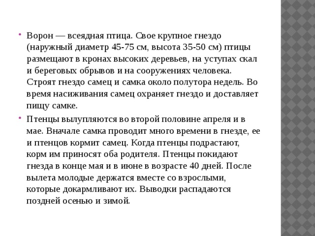 Ворон — всеядная птица. Свое крупное гнездо (наружный диаметр 45-75 см, высота 35-50 см) птицы размещают в кронах высоких деревьев, на уступах скал и береговых обрывов и на сооружениях человека. Строят гнездо самец и самка около полутора недель. Во время насиживания самец охраняет гнездо и доставляет пищу самке. Птенцы вылупляются во второй половине апреля и в мае. Вначале самка проводит много времени в гнезде, ее и птенцов кормит самец. Когда птенцы подрастают, корм им приносят оба родителя. Птенцы покидают гнезда в конце мая и в июне в возрасте 40 дней. После вылета молодые держатся вместе со взрослыми, которые докармливают их. Выводки распадаются поздней осенью и зимой.   