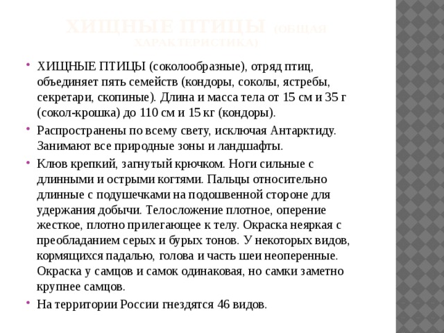 Хищные птицы (общая характеристика) ХИЩНЫЕ ПТИЦЫ (соколообразные), отряд птиц, объединяет пять семейств (кондоры, соколы, ястребы, секретари, скопиные). Длина и масса тела от 15 см и 35 г (сокол-крошка) до 110 см и 15 кг (кондоры). Распространены по всему свету, исключая Антарктиду. Занимают все природные зоны и ландшафты. Клюв крепкий, загнутый крючком. Ноги сильные с длинными и острыми когтями. Пальцы относительно длинные с подушечками на подошвенной стороне для удержания добычи. Телосложение плотное, оперение жесткое, плотно прилегающее к телу. Окраска неяркая с преобладанием серых и бурых тонов. У некоторых видов, кормящихся падалью, голова и часть шеи неоперенные. Окраска у самцов и самок одинаковая, но самки заметно крупнее самцов. На территории России гнездятся 46 видов. 