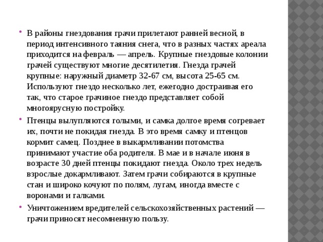 В районы гнездования грачи прилетают ранней весной, в период интенсивного таяния снега, что в разных частях ареала приходится на февраль — апрель. Крупные гнездовые колонии грачей существуют многие десятилетия. Гнезда грачей крупные: наружный диаметр 32-67 см, высота 25-65 см. Используют гнездо несколько лет, ежегодно достраивая его так, что старое грачиное гнездо представляет собой многоярусную постройку. Птенцы вылупляются голыми, и самка долгое время согревает их, почти не покидая гнезда. В это время самку и птенцов кормит самец. Позднее в выкармливании потомства принимают участие оба родителя. В мае и в начале июня в возрасте 30 дней птенцы покидают гнезда. Около трех недель взрослые докармливают. Затем грачи собираются в крупные стан и широко кочуют по полям, лугам, иногда вместе с воронами и галками. Уничтожением вредителей сельскохозяйственных растений — грачи приносят несомненную пользу. 