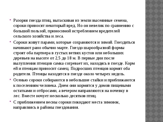 Разоряя гнезда птиц, вытаскивая из земли высеянные семена, сороки приносят некоторый вред. Но он невелик по сравнению с большой пользой, приносимой истреблением вредителей сельского хозяйства и леса. Сороки живут парами, которые сохраняются и зимой. Гнездиться начинают рано обычно марте. Гнездо шарообразной формы строят оба партнера в густых ветвях кустов или небольших деревьев на высоте от 2,5 до 18 м. В первые дни после вылупления птенцов самка согревает их, находясь в гнезде. Корм ей и птенцам приносит самец. Подросших птенцов кормят оба родителя. Птенцы находятся в гнезде около четырех недель. Осенью сороки собираются в небольшие стайки и приближаются к поселениям человека. Днем они кормятся у домов пищевыми остатками и отбросами, а вечером направляются на ночевку в лес. Вместе ночует несколько десятков птиц. С приближением весны сороки покидают места зимовок, направляясь в районы гнездования. 