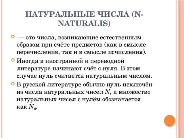 Натуральные числа (N- naturalis)  — это числа, возникающие естественным образом при счёте предметов (как в смысле перечисления, так и в смысле исчисления). Иногда в иностранной и переводной литературе начинают счёт с нуля. В этом случае нуль считается натуральным числом. В русской литературе обычно нуль исключён из числа натуральных чисел  N , а множество натуральных чисел с нулём обозначается как  N 0 . 