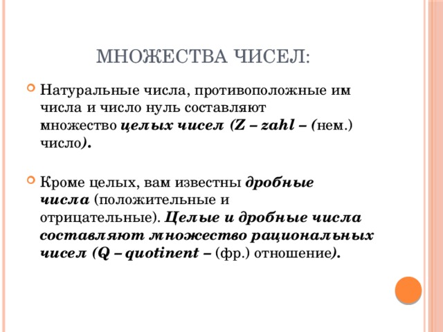 Множества чисел: Натуральные числа, противоположные им числа и число нуль составляют множество  целых чисел (Z – zahl – ( нем.) число ) .   Кроме целых, вам известны  дробные числа   (положительные и отрицательные).  Целые и дробные числа составляют множество рациональных чисел (Q – quotinent – (фр.) отношение ).  