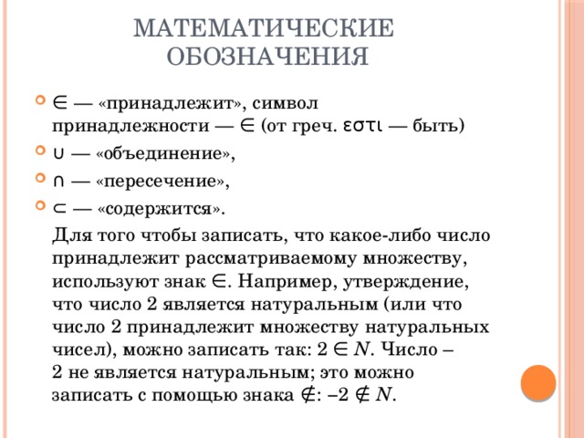 Математические обозначения ∈ — «принадлежит», символ принадлежности — ∈ (от греч. εστι — быть)  ∪ — «объединение», ∩ — «пересечение», ⊂ — «содержится».    Для того чтобы записать, что какое-либо число принадлежит рассматриваемому множеству, используют знак ∈. Например, утверждение, что число 2 является натуральным (или что число 2 принадлежит множеству натуральных чисел), можно записать так: 2 ∈  N . Число –2 не является натуральным; это можно записать с помощью знака ∉: −2 ∉  N . 