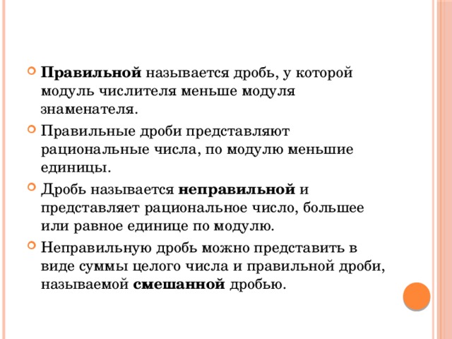 Правильной  называется дробь, у которой модуль числителя меньше модуля знаменателя. Правильные дроби представляют рациональные числа, по модулю меньшие единицы. Дробь называется  неправильной  и представляет рациональное число, большее или равное единице по модулю. Неправильную дробь можно представить в виде суммы целого числа и правильной дроби, называемой смешанной  дробью. 