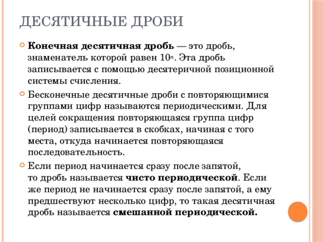 Десятичные дроби Конечная десятичная дробь  — это дробь, знаменатель которой равен 10 n . Эта дробь записывается с помощью десятеричной позиционной системы счисления. Бесконечные десятичные дроби с повторяющимися группами цифр называются периодическими. Для целей сокращения повторяющаяся группа цифр (период) записывается в скобках, начиная с того места, откуда начинается повторяющаяся последовательность. Если период начинается сразу после запятой, то дробь называется  чисто периодической . Если же период не начинается сразу после запятой, а ему предшествуют несколько цифр, то такая десятичная дробь называется  смешанной периодической. 