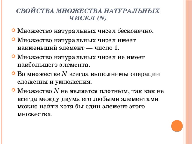 Свойства множества натуральных чисел (N)   Множество натуральных чисел бесконечно. Множество натуральных чисел имеет наименьший элемент — число 1. Множество натуральных чисел не имеет наибольшего элемента. Во множестве  N  всегда выполнимы операции сложения и умножения. Множество  N  не является плотным, так как не всегда между двумя его любыми элементами можно найти хотя бы один элемент этого множества. 