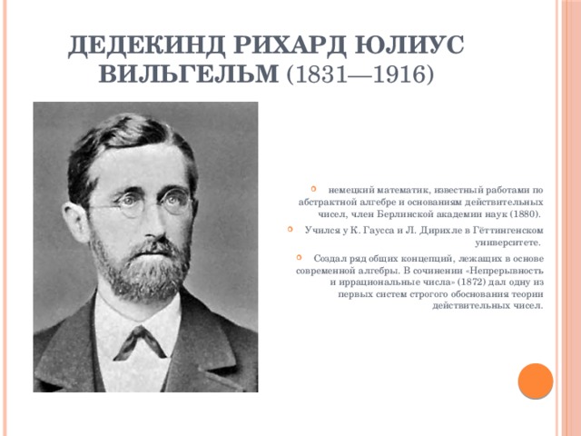 Дедекинд Рихард Юлиус Вильгельм  (1831—1916) немецкий математик, известный работами по абстрактной алгебре и основаниям действительных чисел, член Берлинской академии наук (1880). Учился у К. Гаусса и Л. Дирихле в Гёттингенском университете. Создал ряд общих концепций, лежащих в основе современной алгебры. В сочинении «Непрерывность и иррациональные числа» (1872) дал одну из первых систем строгого обоснования теории действительных чисел. 