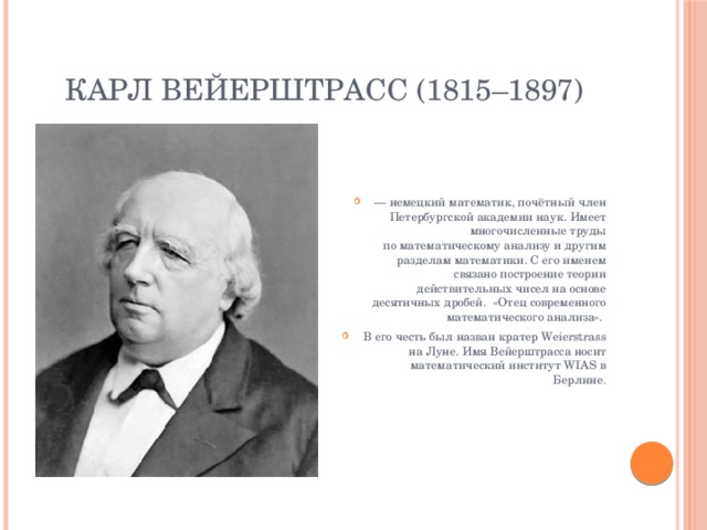 КАРЛ ВЕЙЕРШТРАСС (1815–1897) —  немецкий математик, почётный член Петербургской академии наук. Имеет многочисленные труды по математическому анализу и другим разделам математики. С его именем связано построение теории действительных чисел на основе десятичных дробей. «Отец современного математического анализа». В его честь был назван кратер Weierstrass на Луне. Имя Вейерштрасса носит математический институт WIAS в Берлине. 