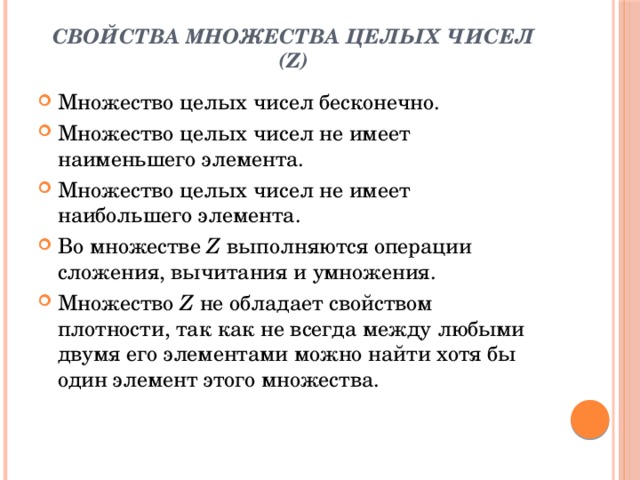 Свойства множества целых чисел (Z)   Множество целых чисел бесконечно. Множество целых чисел не имеет наименьшего элемента. Множество целых чисел не имеет наибольшего элемента. Во множестве  Z  выполняются операции сложения, вычитания и умножения. Множество  Z  не обладает свойством плотности, так как не всегда между любыми двумя его элементами можно найти хотя бы один элемент этого множества. 