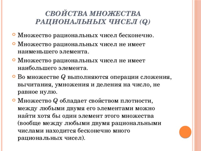 Свойства множества рациональных чисел (Q)   Множество рациональных чисел бесконечно. Множество рациональных чисел не имеет наименьшего элемента. Множество рациональных чисел не имеет наибольшего элемента. Во множестве  Q  выполняются операции сложения, вычитания, умножения и деления на число, не равное нулю. Множество  Q  обладает свойством плотности, между любыми двумя его элементами можно найти хотя бы один элемент этого множества (вообще между любыми двумя рациональными числами находится бесконечно много рациональных чисел). 
